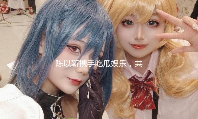 陈以靳携手吃瓜娱乐，共同探索青春乐章的正能量之路