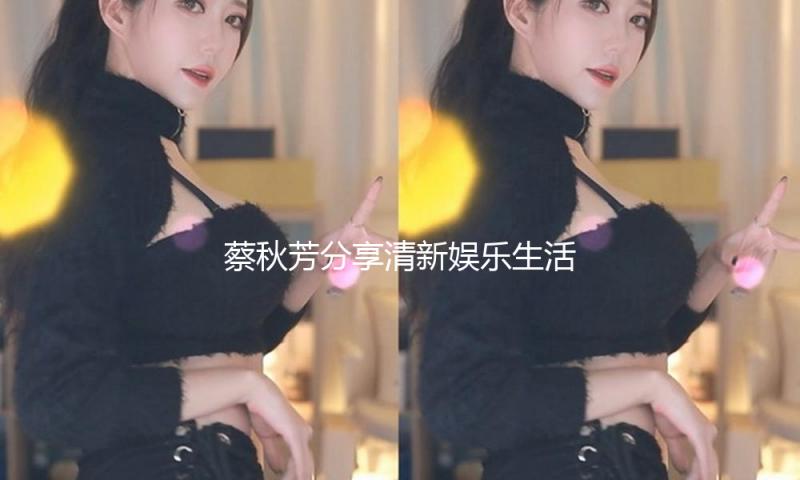 蔡秋芳分享清新娱乐生活，带你体验吃瓜中的正能量！