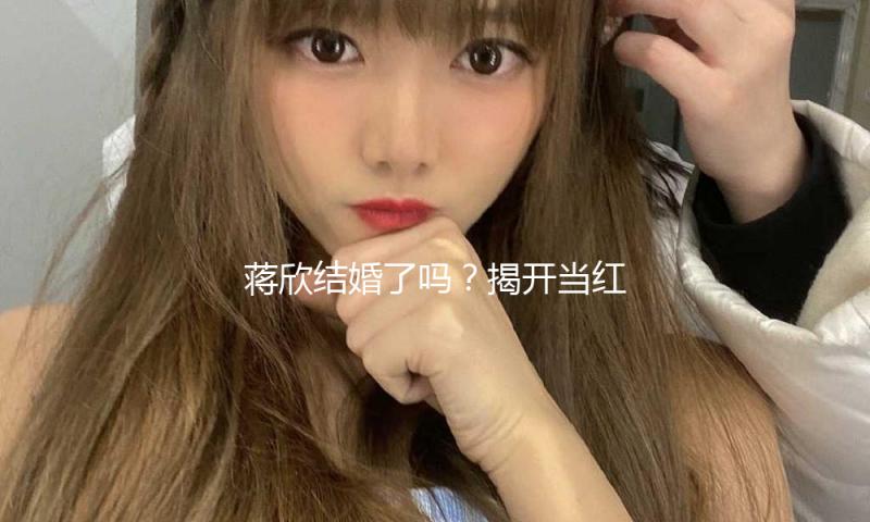 蒋欣结婚了吗？揭开当红女星的爱情新篇章！吃瓜娱乐新动态！