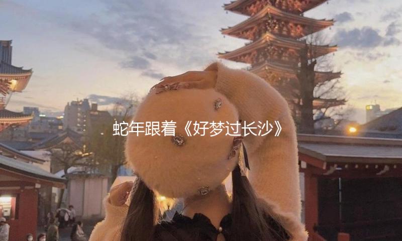 蛇年跟着《好梦过长沙》，敞开长沙出境游的美妙新篇