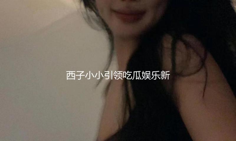 西子小小引领吃瓜娱乐新风潮，传递正能量与快乐生活理念