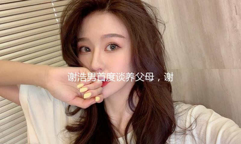 谢浩男首度谈养父母，谢爸秒黑脸！大妹自曝家产分配问题，好感人