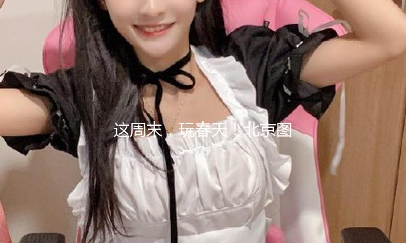 这周末，玩春天！北京图书阛阓支棱总攻略！ — 新京报