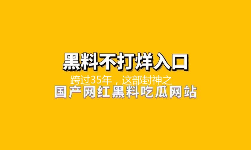 跨过35年，这部封神之作，潜力真大