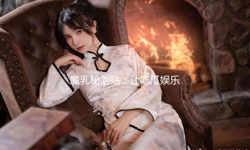 魔乳秘剑贴：让吃瓜娱乐焕发新活力，追寻快乐人生！