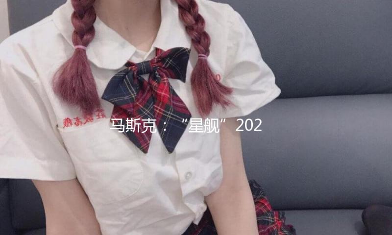 马斯克：“星舰”2026年末将前往火星 最早2029年载人登陆