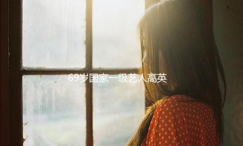 69岁国家一级艺人高英病逝，晚年生活照曝光，装扮美丽身型暴瘦！